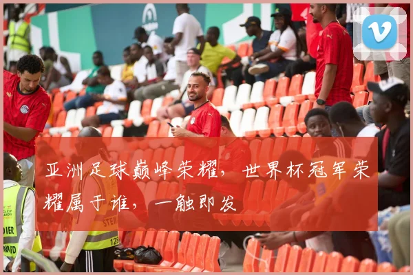 亚洲足球巅峰荣耀，世界杯冠军荣耀属于谁，一触即发