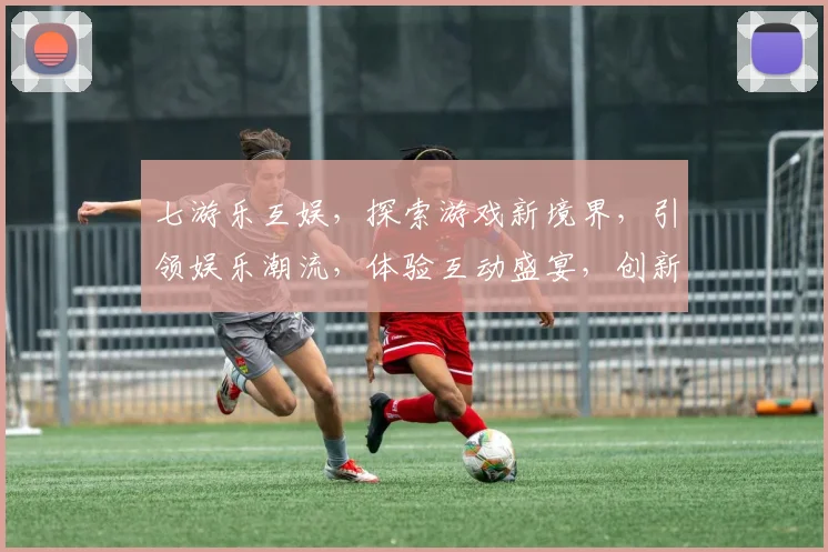 七游乐互娱，探索游戏新境界，引领娱乐潮流，体验互动盛宴，创新不止，乐享人生