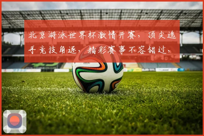 北京游泳世界杯激情开赛，顶尖选手竞技角逐，精彩赛事不容错过，敬请关注