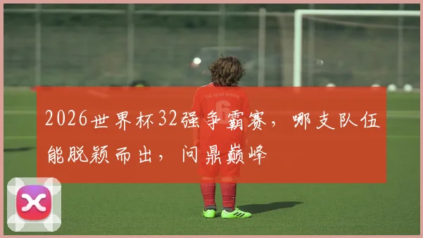 2026世界杯32强争霸赛，哪支队伍能脱颖而出，问鼎巅峰