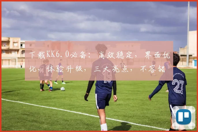 下载KK6.0必备：高效稳定，界面优化，体验升级，三大亮点，不容错过
